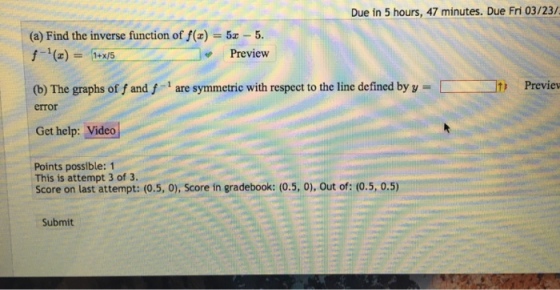 Due in 5 hours, 47 minutes. Due Fri 03/23/ (a) Find the inverse function of f(zz -5. Preview (b) The graphs of f and f are symmetric with respect to the line defined by y- Previev error Get help: Video Points possible: 1 This is attempt 3 of 3. Score on last attempt: (0.5, o), Score in gradebook: (0.5, 0), Out of: (0.5, 0.5) Submit