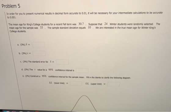 Problem 5 In order for you to present numerical results in decimal form accurate to 0.01, it will be necessary for your intermediate calculations to be accurate to 0.001 The mean age for Kings College students for a recent Fall term was 30.7 Suppose that 24 Winter students were randomly selected. The mean age for the sample was 33 The sample standard deviation equals 10. We are interested in the true mean age for Winter Kings College students. a. (3%)is c. (3%)The standard error for d. (3%)The t value for a 95% confidence itervalis e. (3%) Construct a 95% cofdence interval for the sample mean. Fite blanks to clarify the following diagram. LL (ower limt). UL (upper lmit) =