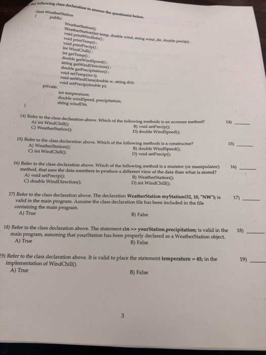 e fellowing class declaration to answer the questionist below class WeatherStation public emp, double wind, string wind dir, double prediplk void void void int Winda int getTempo double getWindSpeed) : string getWind Direction): double getPrecipitation: void setTemp(int t void setWindData(double w, string dir): void setPrecip(double pl printTempO private int temperature double windSpeed, precipitation string windDir method 14) 14) Refer to the class declaration above. Which of the following methods is an accessor A) int WindChillo: C) WeatherStation: B) void setPrecipO D) double WindSpeed0 15) 15) Refer to the class declaration above. Which of the following methods is a constructor? A) WeatherStationO: C) int WindChillo B) double WindSpeed0: D) void setPrecipo 16) od, that uses the data members to produce a different view of the data than what is stored? A) void setPrecipO: C) double WindDirection0: 16) Refer to the class declaration above. Which of the following method is a mutator (or manipulator) meth B) WeatherStationO: D) int WindChillO: 17) Refer to the class declaration above. The declaration WeatherStation myStation(32, 10,NW) is 17) valid in the main program. Assume the class declaration file has been included in the file containing the main program. B) False A) True 18) Refer to the class declaration above. The statement cin >s yourStation.precipitation is valid in the 18)_ main program, assuming that yourStation has been properly declared as a WeatherStation object. B) False A) True 19) Refer to the class declaration above. It is valid to place the statement temperature-45 in the implementation of WindChillO. B) False A) True