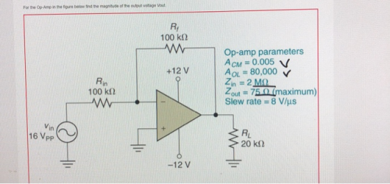 For the Op-Amp in the figure below find the magnityde of the output voitage Vout R. 100 kΩ Op-amp parameters +12 V AOL = 80,000 22 Mo Tout 75 0(maximum) Slew rate-8 V/μs Rin 100 kΩ in 16 Vpp RL -12 V