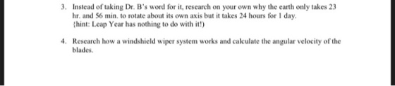 3. Instead of taking Dr. Bs word for it, research on your own why the earth only takes 23 hr. and 56 min, to rotate about its own axis but it takes 24 hours for 1 day. hint: Leap Year has nothing to do with it!) 4. Research how a windshield wiper system works and calculate the angular velocity of the blades