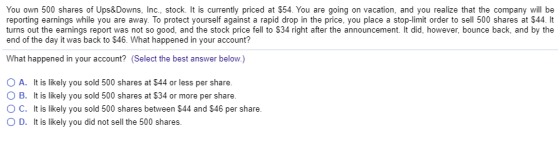 You own 500 shares of Ups&Downs, Inc., stock. It is currently priced at $54. You are going on vacation, and you realize that the company will be reporting earnings while you are away. To protect yourself against a rapid drop in the price, you place a stop-limit order to sell 500 shares at $44. It turns out the earnings report was not so good, and the stock price fell to $34 right after the announcement. It did, however, bounce back, and by the end of the day it was back to $46. What happened in your account? What happened in your account? Select the best answer below.) O A. It is likely you sold 500 shares at $44 or less per share. O B. It is likely you sold 500 shares at $34 or more per share. O C. It is likely you sold 500 shares between $44 and $46 per share. O D. It is likely you did not sell the 500 shares.