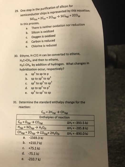 29. One step in the purification of silicon for semiconductor chips is represented by this equation: In this process, a. There is neither oxidation nor reduction b. Silicon is oxidized c. Oxygen is oxidized d. Carbon is reduced e. Chlorine is reduced 30. Ethyne, H-CEC-H can be converted to ethene, H2C-CH2, and then to ethane, H,C-CHs, by addition of hydrogen. What changes in hybridization occur, respectively? a. spto sp to p b. sp to sp to sp c. sp to sp to sp d. sp to sp to p e p to sp to sp 31. Determine the standard enthalpy change for the reaction: Cs) + 2H2(g)-> CHas) Enthalpies of reaction AH-285.8 k a. -1569.3 k b. +210.7 k c. +75.1 k d. -75.1 k e. -210.7 k