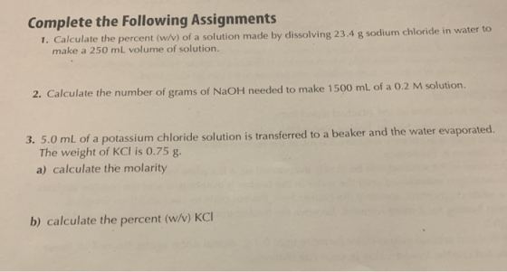 Complete the following Assignments 1. Calculate the percent (W/V) of a solution made by dissolving 23.4 g sodium chloride in