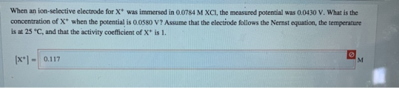 When an ion-selective electrode for X+ was immersed in 0.0784 M XCI, the measured potential was 0.0430 V. What is the concent