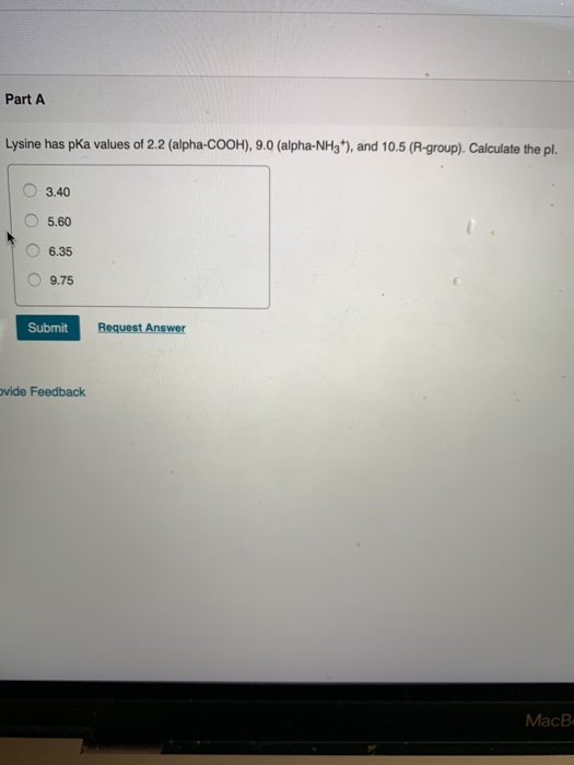 Part A Lysine has pka values of 2.2 (alpha-COOH), 9.0 (alpha-NH3*), and 10.5 (R-group). Calculate the pl. 3.40 5.60 6.35 9.75