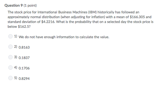Question 9 (1 point) The stock price for International Business Machines (IBM) historically has followed an approximately normal distribution (when adjusting for inflation) with a mean of $166.305 and standard deviation of $4.2216. What is the probability that on a selected day the stock price is below $162.5? 1) We do not have enough information to calculate the value. 2) 0.8163 3) 0.1837 4) 0.1706 5) 0.8294