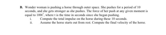 B. Wonder woman is pushing a horse through outer space. She pushes for a period of 10 seconds, and she gets stronger as she pushes. The force of her push at any given moment is equal to 100tr, where t is the time in seconds since she began pushing. i. Compute the total impulse on the horse during these 10 seconds. Assume the horse starts out from rest. Compute the final velocity of the horse.