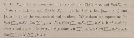 2. Let n ,n > l be a sequence of r.v.s such that E[Xi] μί and Var(X) σ for i-: 1, 2, , and Cov(Xi, Χ.j) Ơij for i J. Let {an ,n 1) and (bn, n 1) be the sequences of real numbers. Write down the expressions for i-l (i,Xi, Xi), Cov every i and Ơij 0 for every i j, state Var(Σί ! així), Coy(Σ, aixi, xi),