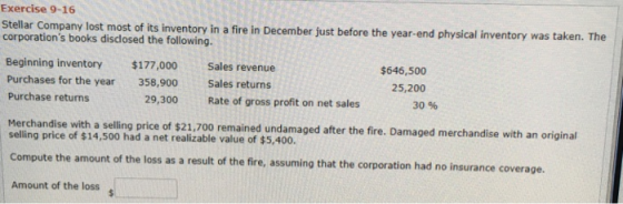 Exercise 9-16 Stelar Comcany lost mostof ts Inventory in a fire in December just before the year end phyical inventory was taken. The n a fire in December just before the year-end physical inventory was t corporations books disclosed the following. Beginning inventory Purchases for the year Purchase returns $177,000 358,900 29,300 Sales revenue Sales returns Rate of gross profit on net sales $646,500 25,200 30 % Herchandise with a selling price of $21,700 remained undamaged after the fire. Damaged merchandise with selling price of $14,500 had a net realizable value of $5,400. Compute the amount of the loss as a result of the fire, assuming that the corporation had no insurance coverage. Amount of the loss