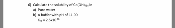 6) Calculate the solubility of Co(OH)2) in a) Pure water b) A buffer with pH of 11.00 Ksp 2.5x1016