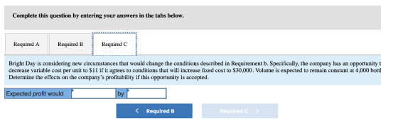 Complete this question by entering your answers in the tabs below. Required ARequired B Required C Bright Day is considering new circumstances that would change the conditions described in Requirement b. Specifically, the company has an opportunity t decrease variable cost per unit to $11 if it agrees to conditions that will increase fixed cost to $30,000. Volume is expected to remain constant at 4,000 bottl Determine the effects on the companys profitability if this opportunity is accepted. Expected profit would by Required B Requiredc