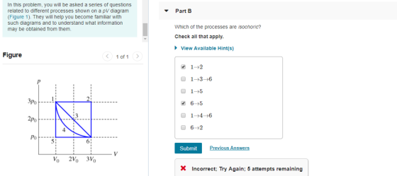 In this problem, you will be asked a series of questions related to different processes shown on a pV diagram (Figure 1). They will help you become familiar with such diagrams and to understand what information may be obtained from them Part B Which of the processes are isochoric? Check all that apply View Available Hint(s) Figure 1 of 1 1--3-6 0 1-5 PoF-- 1-4-6 2Po PoF---- 51 Submit X Incorrect; Try Again; 5 attempts remaining