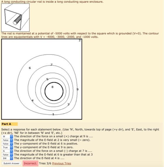 A long conducting circular rod is inside a long conducting square enclosure. The rod is maintained at a potential of-5000 volts with respect to the square which is grounded (V=0). The contour ines are equipotentials with V -4000, -3000, -2000, and -1000 volts. 6 8 Part A Select a response for each statement below. (Use·N, North, towards top of page (ty dir), and E, East, to the right (+x dir), NE for in between N and E, etc.) WThe direction of the force on a small (+ charge at 9 is False The magnitude of the E-field at 2 is very small (zero). FalseThe y-component of the E-field at 6 is positive. True The y-component of the E-field at 9 is zero. N The direction of the force on a small charge at 7 is. FalseThe magnitude of the E-field at 6 is greater than that at 3 SW The direction of the E-field at 4 is Submit Answer Incorrect. Tries 3/6 Previous Tries