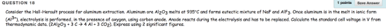 QUESTION 18 1 points Save Answer Consider the Hall-Herault process for aluminum extraction. Aluminum ore Al203 melts at 935°C and forms eutectic mixture of NaF and AlF3. Once aluminum is in the melt in ionic form (Al), electrolysis is performed, in the presence of oxygen, using carbon anode. Anode reacts during the electrolysis and has to be replaced. Calculate the standard cell voltage in V from thermodynamic data. (2A1203 + 3 ? ? 4 AI + 3 CO2). Express using 2 significant figures.