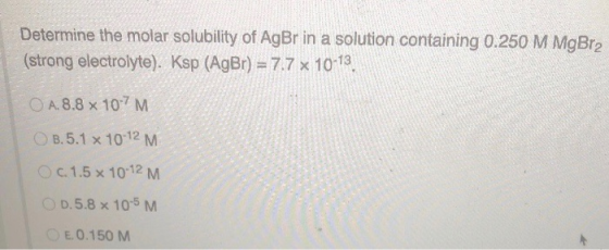 Determine the molar solubility of AgBr in a solution containing 0.250 M MgBr2 (strong electrolyte). Ksp (AgBr) = 7.7 x 10-13