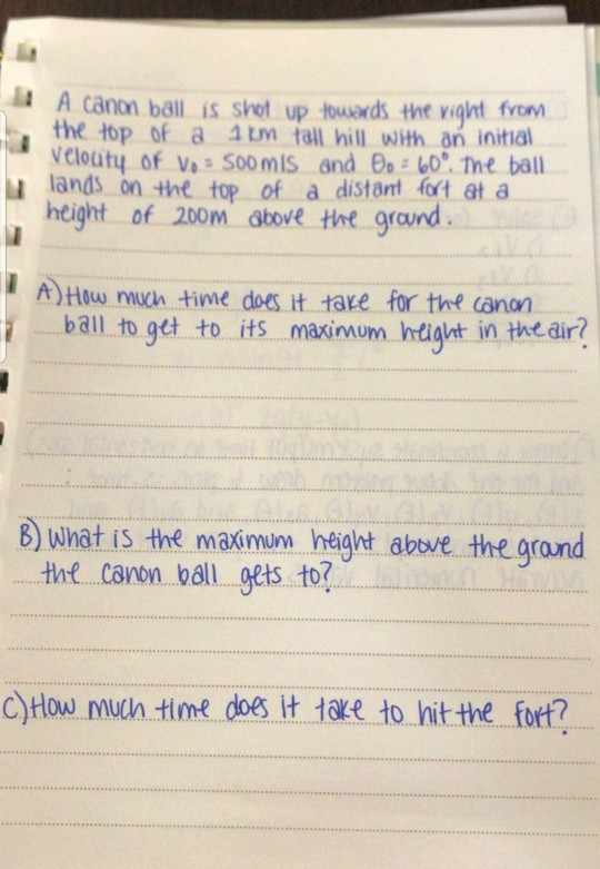 A canon ball is shet up towards the ight fvo the top of a 1m tall hill wth an initial velouty of Va: SoomlS and θο:w: The ball lands on the top of a distant fort at a height of 200m abore the graund A) Haw mn time does it tare for the cann bail to get to its maxsinum Ihdight in tee air 8) what is the maximum height abeve the grand the canon ball gets to? CHow muwhn timeoes it 1e to hit the forf?