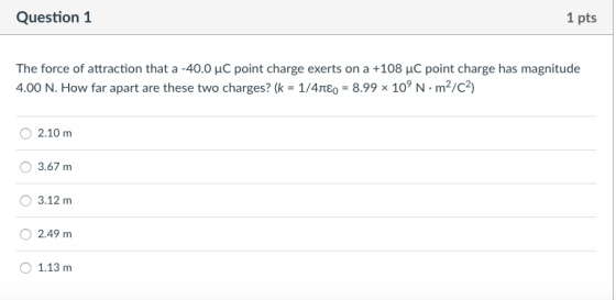Question1 1 pts The force of attraction that a-40.0 μC point charge exerts on a +108 μC point charge has magnitude 4.00 N. How far apart are these two charges? (k-1/4πε0-8.998 109 N . m2/C2) O 2.10 m 3.67m 3.12 m O2.49 m 1.13 m