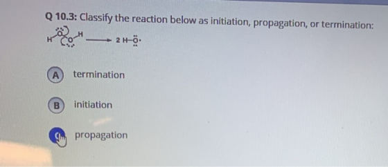 Q 10.3: Classify the reaction below as initiation, propagation, or termination: 2 H-Ö termination A initiation Cpropagation