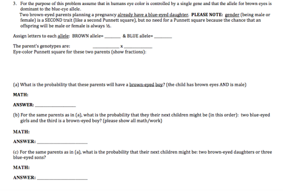 3. For the purpose of this problem assume that in humans eye coloris controlled by a single gene and that the allele for brown eyes is dominant to the blue-eye allele. Two brown-eyed parents planning a pregnancy already have a blue-eyed daughter. PLEASE NOTE: gender (being male or female) is a SECOND trait (like a second Punnett square), but no need for a Punnett square because the chance that an offspring will be male or female is always Assign letters to each allele: BROWN allele & BLUE allele The parents genotypes are: Eye-color Punnett square for these two parents (show fractions) (a) What is the probability that these parents will have a brown-eyed boy? (the child has brown eyes AND is male) MATH ANSWER: (b For the same parents as in (a), what is the probability that they their next children might be (in this order: two blue-eyed girls and the third is a brown-eyed boy? (please show all math/work) MATH ANSWER (c For the same parents as in (a0, what is the probability that their next children might be: two brown-eyed daughters or three blue-eyed sons MATH ANSWER