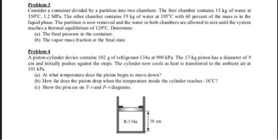 Problem 3 Consider a container divided by a partition into two chambers. The first chamber contains 15 kg of water at 350°C, 1.2 MPa. The other chamber contains 19 kg of water at 105 °C with 60 percent of the mass is in the liquid phase. The partition is now removed and the water in both chambers are allowed to mix until the system reaches a thermal equilibrium of 120°C. Determine: (a) The final pressure in the container. (b) The vapor mass fraction at the final state Problem 4 A piston-cylinder device contains 102 g of refrigerant-134a at 900 kPa. The 17-kg piston has a diameter of 9 em and initially pushes against the stops. The cylinder now cools as heat is transferred to the ambient air at 101 kPa (a) At what temperature does the piston begin to move down? (b) How far does the piston drop when the temperature inside the cylinder reaches-36C? (c) Show the process on T-vand P-vdiagrams R-134a 38 cm