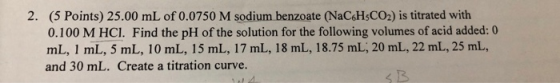 2. (5 Points) 25.00 mL of 0.0750 M sodium benzoate (NaC6H3CO2) is titrated with 0.100 M HCl. Find the pH of the solution for