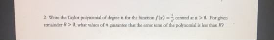 2. Write the Taylor polynomial of degree n for the function f(x) = centred at a > 0. For given remainder R > 0, what values o