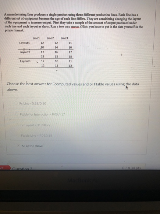 A manufacturing firm produces a single product using three different production lines. Each line has different set of equipment because the age of each line differs. They are considering changing the layout of the equipment to increase output. First they take a sample of the amount of output produced under each line and each layout as show. Run a two way anoya (Hint: you have to put in the data yourself in the proper format Line1 Line2 Line3 12 14 171617 15 10 Layouti 12 10 Layout2 18 18 Layouts12 12 12 Choose the best answer for Fcomputed values and or Ftable values using the data above. Fc Line- 0.38/0.50 Ftable for Interaction FO5,4.17 Fc Layout-58.7/0.77 All of the above ct