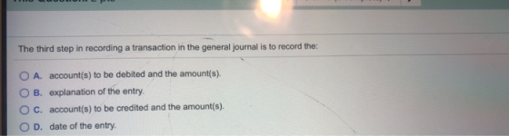 The third step in recording a transaction in the general journal is to record the: O A. account(s) to be debited and the amou