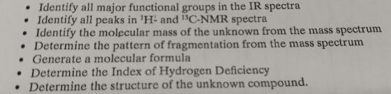 Identify all major functional groups in the IR spectra Identify all peaks in 1H- and isC-NMR spectra. Identify the molecular mass of the unknown from the mass spectrum Determine the pattern of fragmentation from the mass spectrum Generate a molecular formula Determine the Index of Hydrogen Deficiency Determine the structure of the unknown compound.