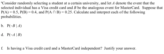 Consider randomly selecting a student at a certain university, and let A denote the event that the selected individual has a Visa credit card and B be the analogous event for MasterCard. Suppose that P(A) 0.5, P(B) 0.4, and P(An B) 0.25. Calculate and interpret each of the following probabilities. b. P BIA) f. Is having a Visa credit card and a MasterCard independent? Justify your answer