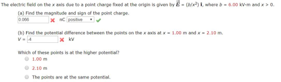 The electric field on the x axis due to a point charge fixed at the origin is given by E = (b/x2)I, where b = 6.00 kv. m and x > 0. (a) Find the magnitude and sign of the point charge. 0.066 x nC positive (b) Find the potential difference between the points on the x axis at x V=-4 1.00 m and x 2.10 m. Which of these points is at the higher potential? 74%. O 1.00 m 2.10 m The points are at the same potential.