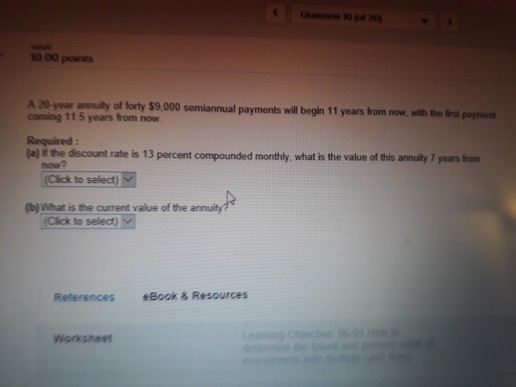 000 pots A 20 year annuily of forty $9,000 semiannual payments will begin 11 years from now,with the rst coming 11 5 years from now Required (a) ir the discount rate is 13 percent compounded monthly, what is the value of this annuity 7 years from (Click to select) b) What is the current yalue of the annuity Click to select) References eBook & Resources Worksheer