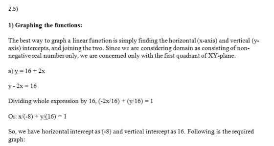 2:5) 1) Graphing the functions: The best way to graph a linear function is simply finding the horizontal (x-axis) and vertical (y- axis) intercepts, and joining the two. Since we are considering domain as consisting of non negative real number only, we are concerned only with the first quadrant of XY-plane. ay 162x y-2x- 16 Dividing whole expression by 16, (-2x/16+(y/16) 1 Or: x (-8)+ y(16) -1 So, we have horizontal intercept as (-8) and vertical intercept as 16. Following is the required graph: