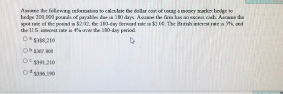 Assume the following information to calculate the dollar cost of using a money market hedge to hedge 200,000 pounds of payables due in 180 days. Assume the firm has no excess cash. Assume the spot rate of the pound is $2.02, the 180-day forward rate is $2.00. The British interest rate is 5%, and the US interest rate is 4% over the 180-day period. a $388,210 O b s387.900 O c $391.210 o d s396,190