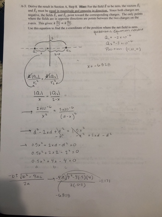 A-3. Derive the result in Section A. Step 8. Hint: For the field E to be zero, the vectors E, and E2 must be equal in magnitude and opposite in direction, Since both charges are negative, the fields E, and Ez point toward the corresponding charges. The only points where the fields are in opposite directions are points between the two charges on the x-axis. This gives: ku Use this equation to find the x-coordinate of the position where the net field is zero, uadrotic Equetmon needed Q,-2 x 10 Rosman : (r. .。) a1 Y. 2-x 0.5x+2x2-2o 20o5) -(.828