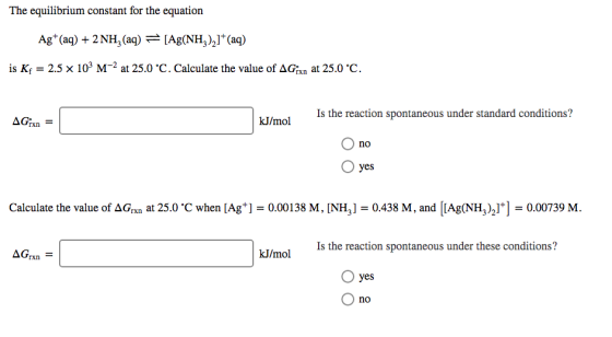 The equilibrium constant for the equation Ag+ (aq) + 2NH, (aq) =[Ag(NH),]+(aq) is Kf = 2.5 x 103 M-2 at 25.0 °C. Calculate th