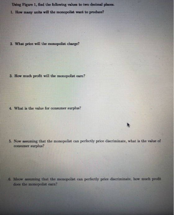 Using Figure 1, find the following values to two decimal places. 1. How many units will the monopolist want to produce? 2. Wh