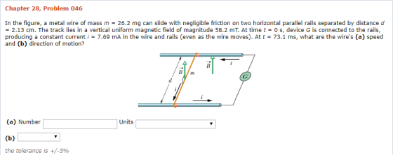 Chapter 28, Problem 046 In the figure, a metal wire of mass m26.2 mg can slide with negligible friction on two horizontal parallel rails separated by distance d = 2.13 cm. The track lies in a vertical uniform magnetic field of magnitude 58.2 mT. At time t-0 s, device G is connected to the rails, producing a constant current, = 7.69 mA in the wire and rails (even as the wire m oves). At t = 73.1 ms, what are the wires (a) speed and (b) direction of motion? n (a) Number | Units the tolerance is +/-590