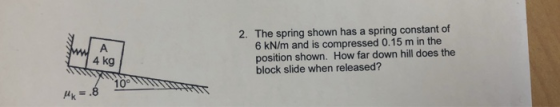 2. The spring shown has a spring constant of 6 kN/m and is compressed 0.15 m in the position shown. How far down hill does th