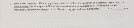9. (10) A 600 lines/mm diffraction grating is used to look at the spectrum of a mercury vapor lamp. In second order, the blue spectral line of mercury is located at an angle of 31.5° from the central maximum. Find the wavelength of the blue mercury spectral line in nm units.