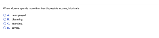 When Monica spends more than her disposable income, Monica is O A. unemployed. O B. dissaving. O C. investing. D. saving.