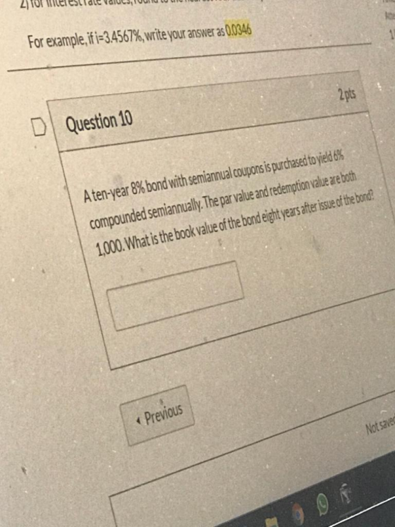 For example, if i=3.4567%, write your answer as 0.0346 D Question 10 A ten-year 8% bond with semiannual coupons is purchased