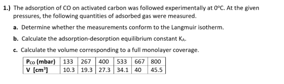 1.) The adsorption of CO on activated carbon was followed experimentally at 0°C. At the given e es, the following que pressures, the following quantities of adsorbed gas were measured a. Determine whether the measurements conform to the Langmuir isotherm b. Calculate the adsorption-desorption equilibrium constant KA c. Calculate the volume corresponding to a full monolayer coverage. Co V [cm3]10.3 19.3 27.3 34.1 4045.5