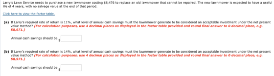 Larrys Lawn Service needs to purchase a new lawnmower costing $8,476 to replace an old lawnmower that cannot be repaired. The new lawnmower is expected to have a useful life of 4 years, with no salvage value at the end of that period Click here to view the factor table. (a) If Larrys required rate of return is 11%, what level of annual cash savings must the lawnmower generate to be considered an acceptable investment under the net present value method? (For calculation purposes, use 4 decimal places as displayed in the factor table provided and round final answer to O decimal place, e.g 58,971.) Annual cash savings should be (b) If Larrys required rate of return is 14%, what level of annual cash savings must the lawn mower generate to be considered an acceptable investment under the net present value method? (For calculation purposes, use 4 decimal places as displayed in the factor table provided and round final answer to 0 decimal place, e.g 58,971.) Annual cash savings should be