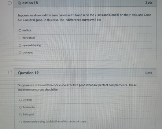Question 18 1 pts Suppose we draw indifference curves with Good A on the x-axis and Good Bon the y-axis, and Good A is a neut