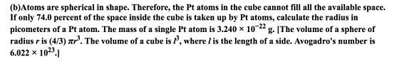 (b)Atoms are spherical in shape. Therefore, the Pt atoms in the cube cannot fill all the available space. If only 74.0 percent of the space inside the cube is taken up by Pt atoms, calculate the radius in picometers of a Pt atom. The mass of a single Pt atom is 3.240 x 10 22 g. [The volume of a sphere of radius r is (4/3) mrs. The volume of a cube is P, where lis the length of a side. Avogadros number is 6.022 x 10 23
