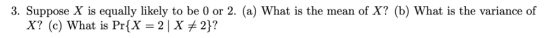 3. Suppose X is equally likely to be 0 or 2. (a) What is the mean of X? (b) What is the variance of X? (c) What is PrfX-2X 2)?