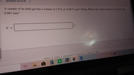 Question 26 of 30 A sample of an ideal gas has a volume of 3.25 L at 13.00 °C and 1.70 atm. What is the volume of the gas at