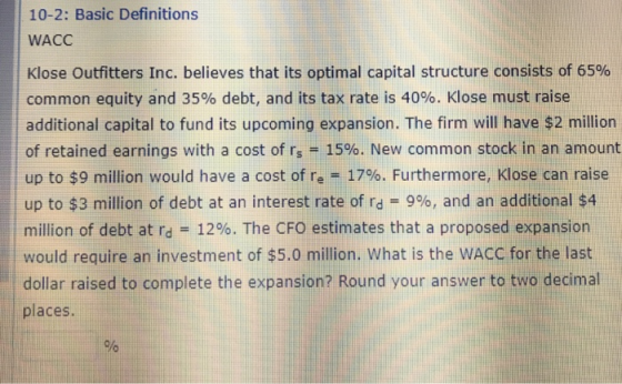 10-2: Basic Definitions WACC Klose Outfitters Inc. believes that its optimal capital structure consists of 65% common equity and 35% debt, and its tax rate is 40%. Klose must raise additional capital to fund its upcoming expansion. The firm will have $2 million of retained earnings with a cost of rs-1590. New common stock in an amount up to $9 million would have a cost of re-1796. Furthermore, Klose can raise up to $3 million of debt at an interest rate of rd 9%, and an additional $4 million of debt at rd-- 12%. The CFO estimates that a proposed expansion would require an investment of $5.0 million. What is the WACC for the last dollar raised to complete the expansion? Round your answer to two decimal places.